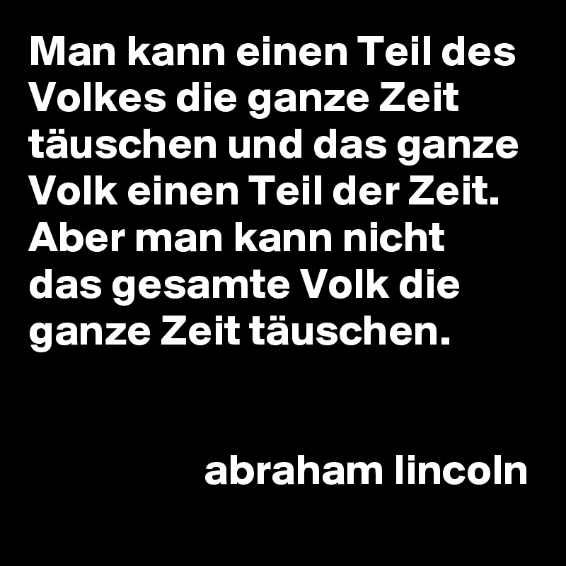 Man kann einen Teil des Volkes die ganze Zeit täuschen und das ganze Volk einen Teil der Zeit. Aber man kann nicht das gesamte Volk die ganze Zeit täuschen.

                 
                    abraham lincoln