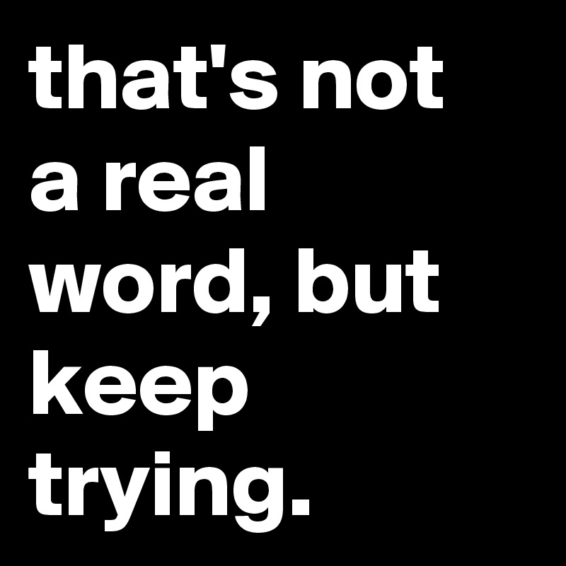 that's not a real word, but keep trying.