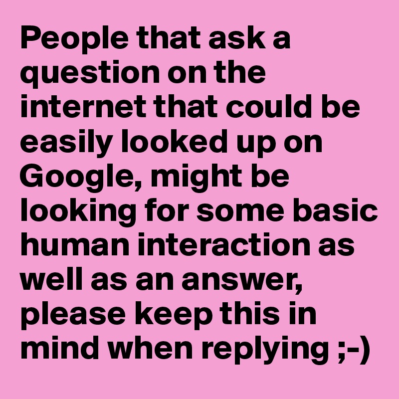 People that ask a question on the internet that could be easily looked up on Google, might be looking for some basic human interaction as well as an answer, please keep this in mind when replying ;-)