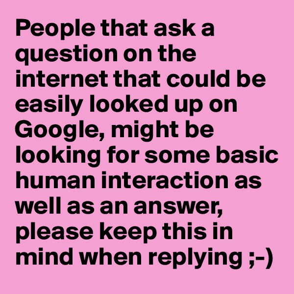 People that ask a question on the internet that could be easily looked up on Google, might be looking for some basic human interaction as well as an answer, please keep this in mind when replying ;-)