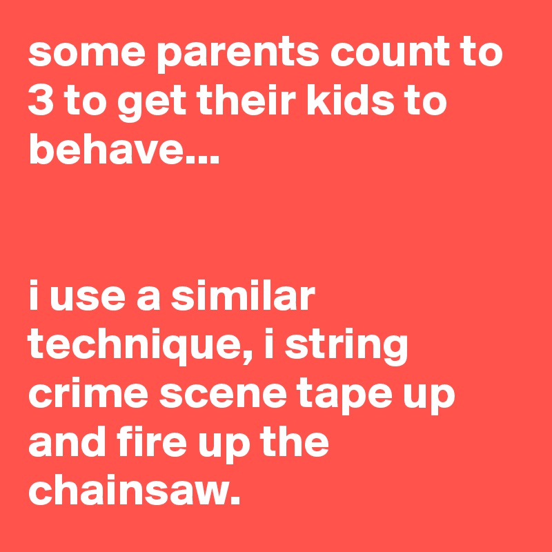 some parents count to 3 to get their kids to behave...


i use a similar technique, i string crime scene tape up and fire up the chainsaw.