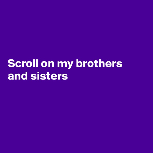 



Scroll on my brothers and sisters




