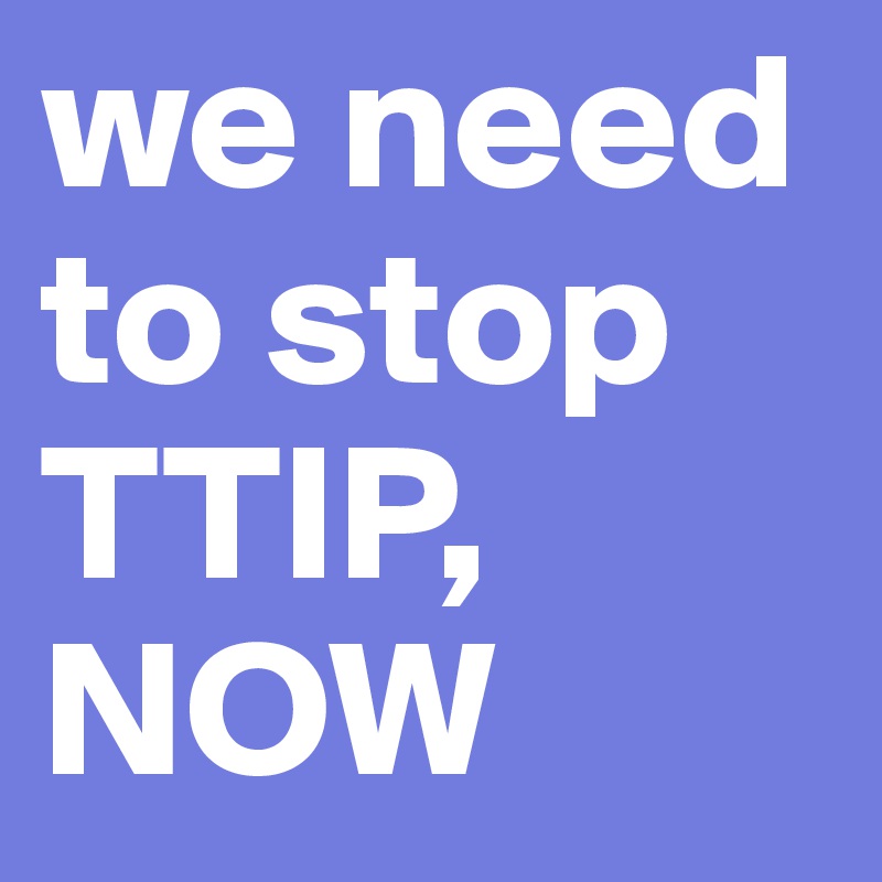 we need to stop TTIP, NOW