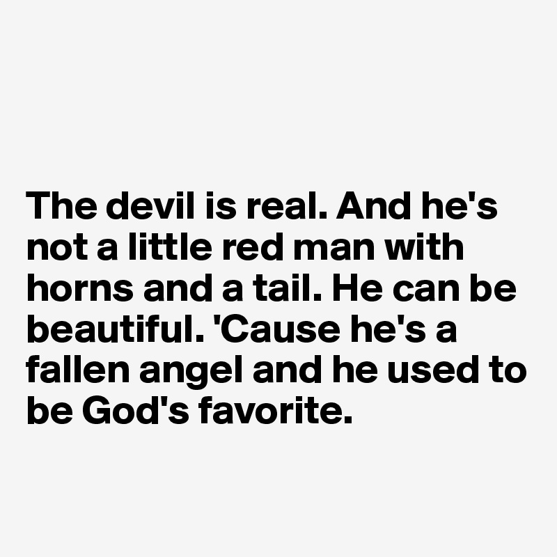 



The devil is real. And he's not a little red man with horns and a tail. He can be beautiful. 'Cause he's a fallen angel and he used to be God's favorite. 

