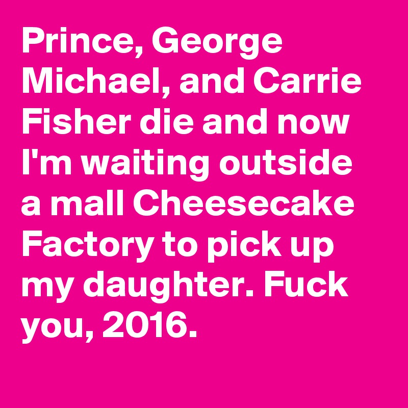 Prince, George Michael, and Carrie Fisher die and now I'm waiting outside a mall Cheesecake Factory to pick up my daughter. Fuck you, 2016.