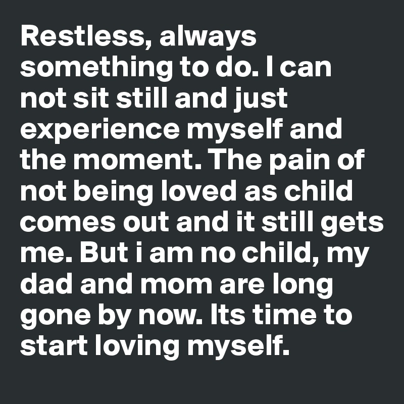 Restless, always something to do. I can not sit still and just experience myself and the moment. The pain of not being loved as child comes out and it still gets me. But i am no child, my dad and mom are long gone by now. Its time to start loving myself.