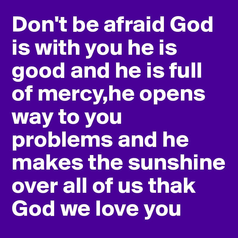 Don't be afraid God is with you he is good and he is full of mercy,he opens way to you problems and he makes the sunshine over all of us thak God we love you