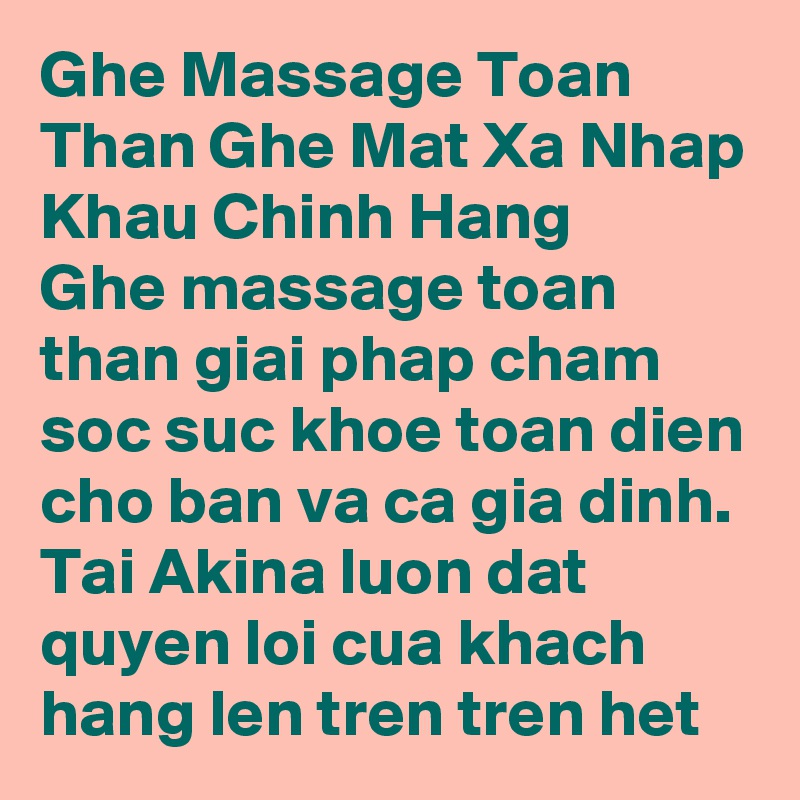 Ghe Massage Toan Than Ghe Mat Xa Nhap Khau Chinh Hang
Ghe massage toan than giai phap cham soc suc khoe toan dien cho ban va ca gia dinh. Tai Akina luon dat quyen loi cua khach hang len tren tren het