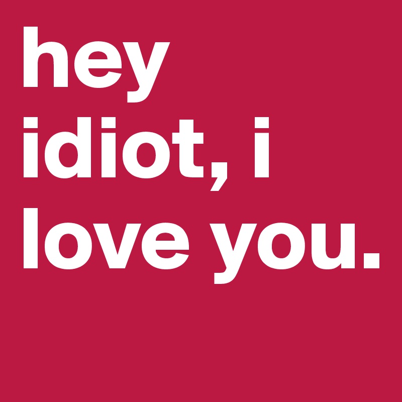 hey idiot, i love you.