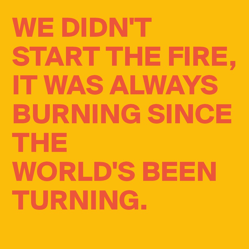 WE DIDN'T
START THE FIRE,
IT WAS ALWAYS BURNING SINCE THE 
WORLD'S BEEN TURNING.