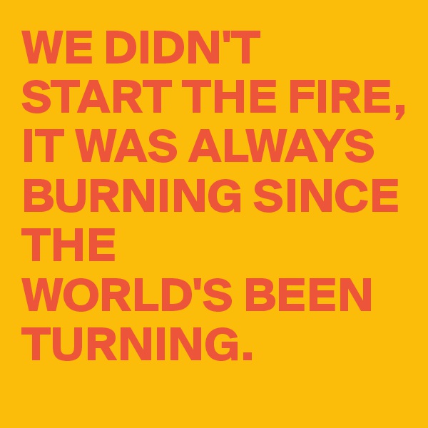 WE DIDN'T
START THE FIRE,
IT WAS ALWAYS BURNING SINCE THE 
WORLD'S BEEN TURNING.