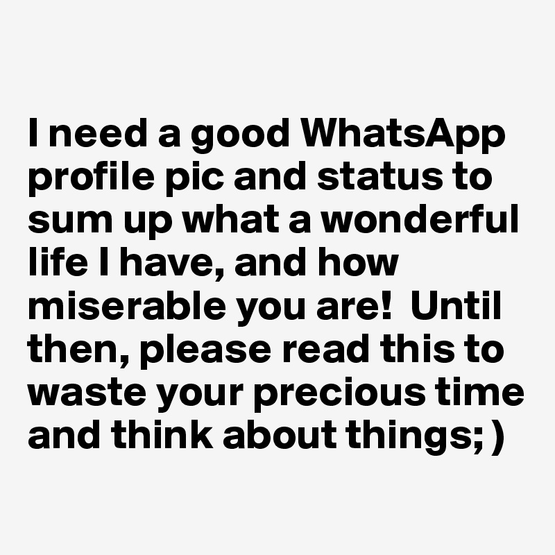 

I need a good WhatsApp profile pic and status to sum up what a wonderful life I have, and how miserable you are!  Until then, please read this to waste your precious time and think about things; ) 
