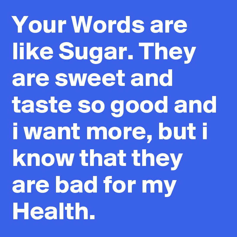 Your Words are like Sugar. They are sweet and taste so good and i want more, but i know that they are bad for my Health.