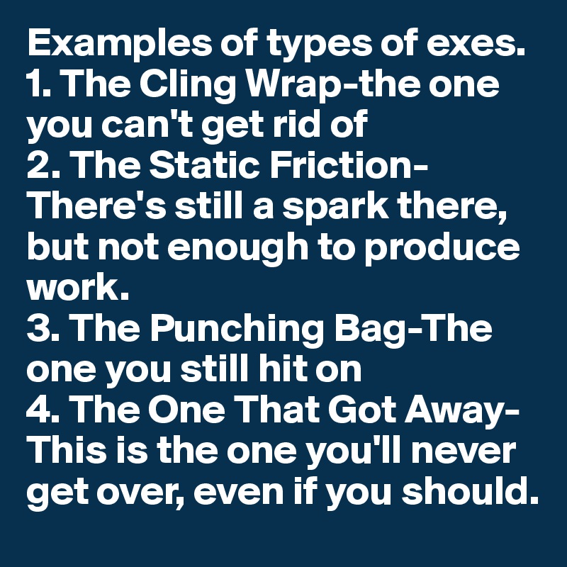 Examples of types of exes.
1. The Cling Wrap-the one you can't get rid of
2. The Static Friction- There's still a spark there, but not enough to produce work. 
3. The Punching Bag-The one you still hit on 
4. The One That Got Away- This is the one you'll never get over, even if you should. 