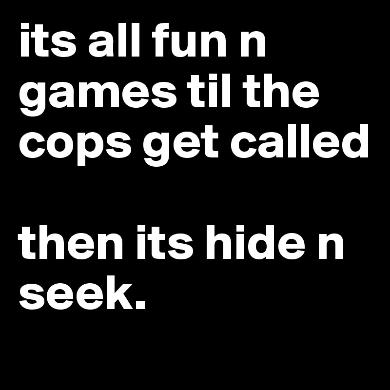 its all fun n games til the cops get called

then its hide n seek.