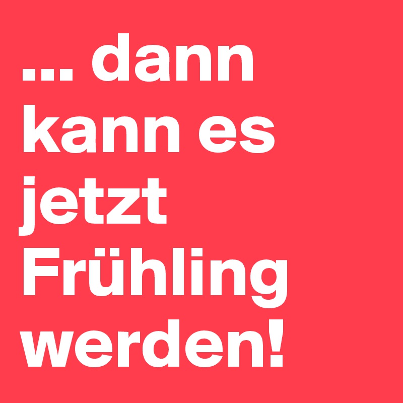 ... dann kann es jetzt Frühling werden! 