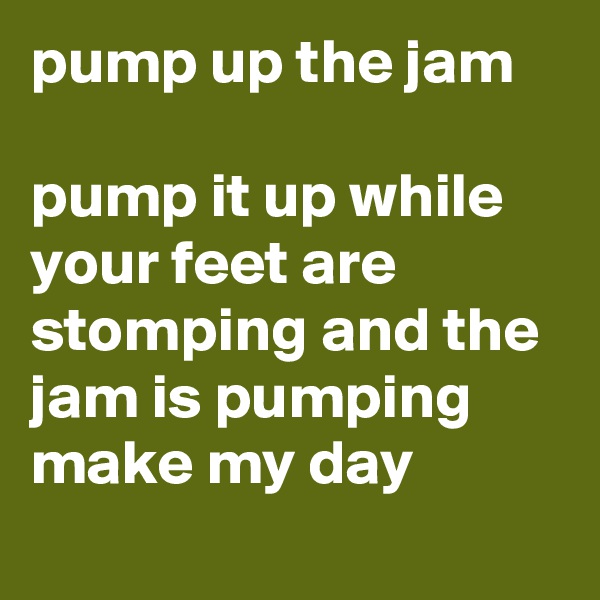 pump up the jam
 
pump it up while your feet are stomping and the jam is pumping
make my day
