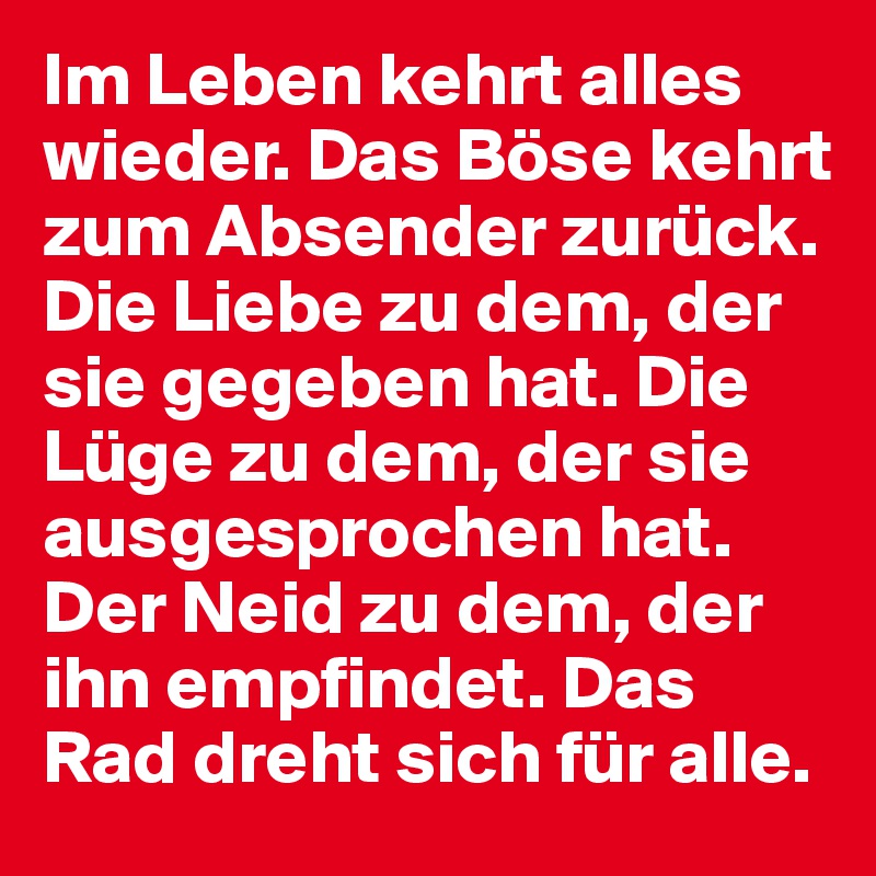 Im Leben kehrt alles wieder. Das Böse kehrt zum Absender zurück.
Die Liebe zu dem, der sie gegeben hat. Die Lüge zu dem, der sie ausgesprochen hat. Der Neid zu dem, der ihn empfindet. Das Rad dreht sich für alle.