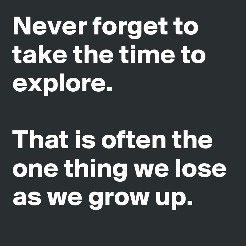 Never forget to take the time to explore.

That is often the one thing we lose as we grow up.