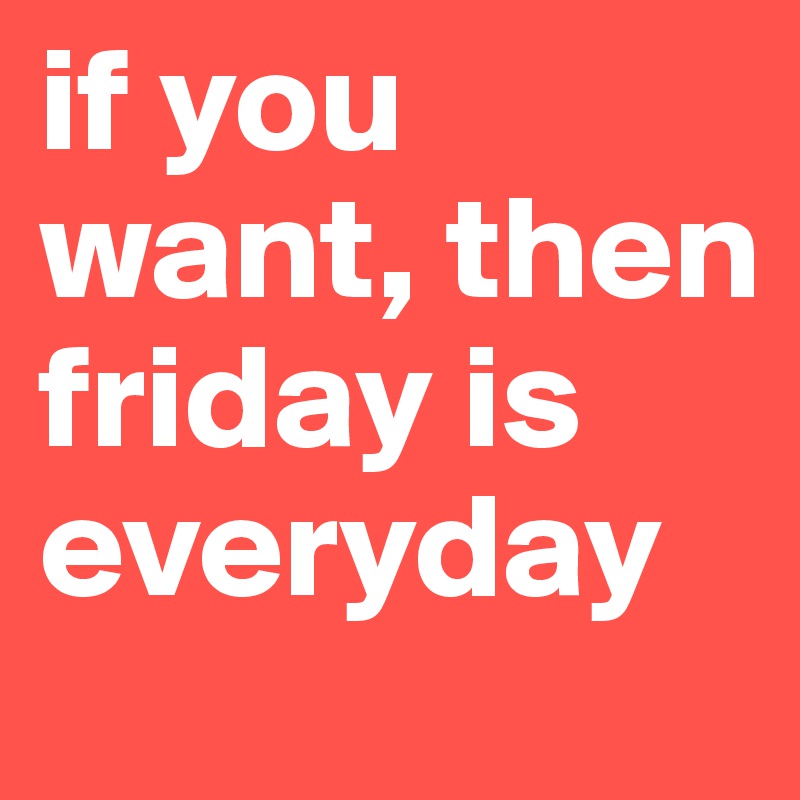 if you want, then 
friday is everyday