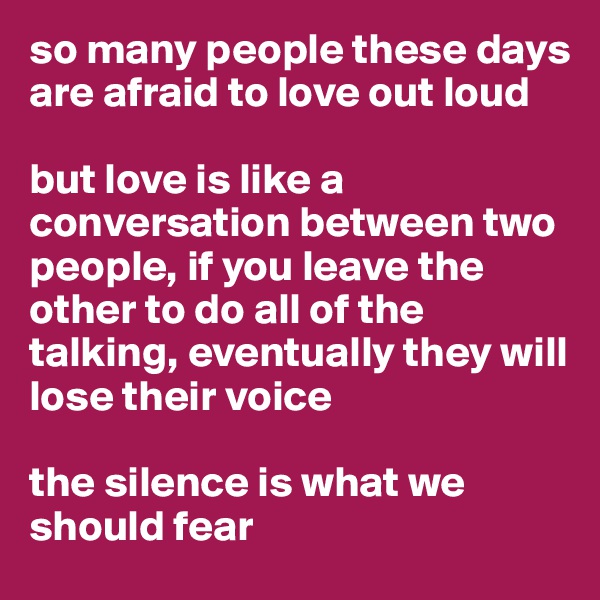 so many people these days are afraid to love out loud

but love is like a conversation between two people, if you leave the other to do all of the talking, eventually they will lose their voice

the silence is what we should fear