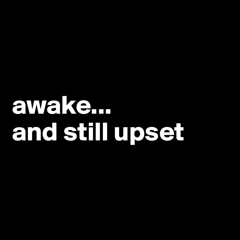 


awake...
and still upset


