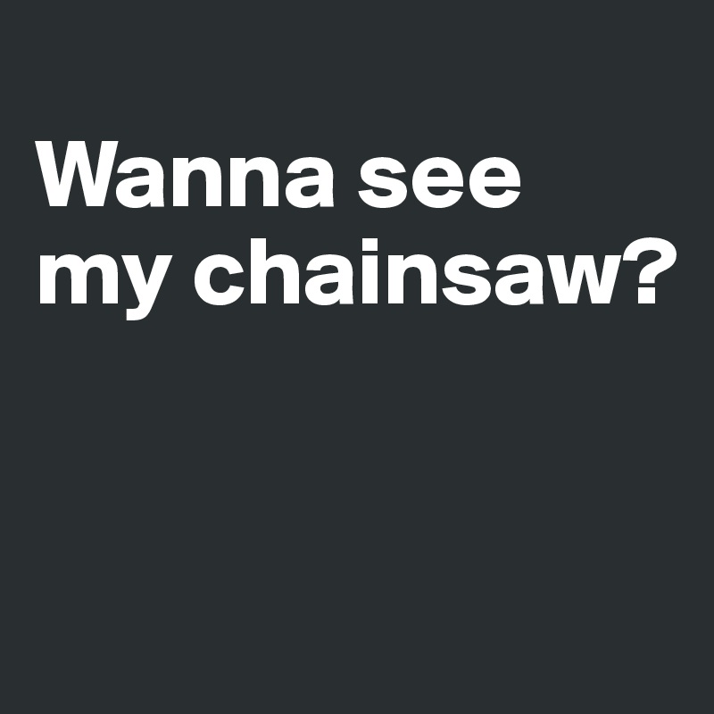 
Wanna see my chainsaw?


