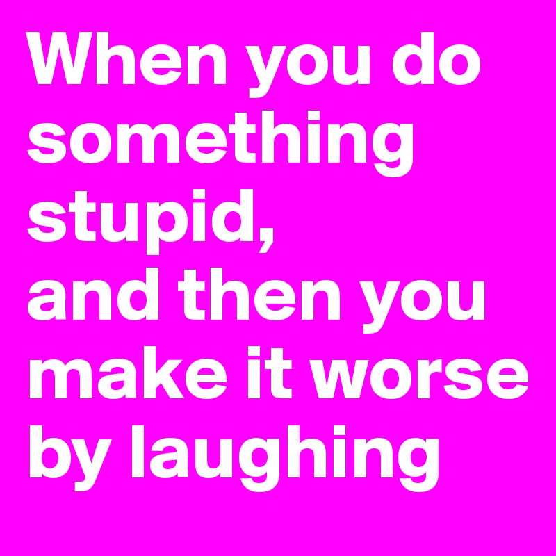 When you do something stupid, 
and then you make it worse by laughing