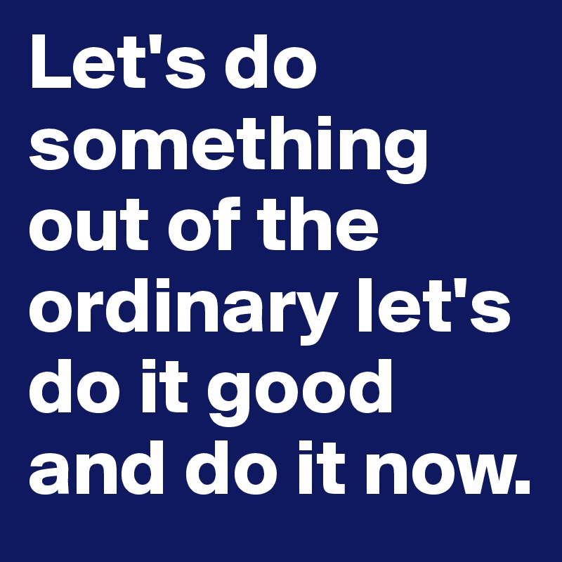 Let's do something out of the ordinary let's do it good and do it now.