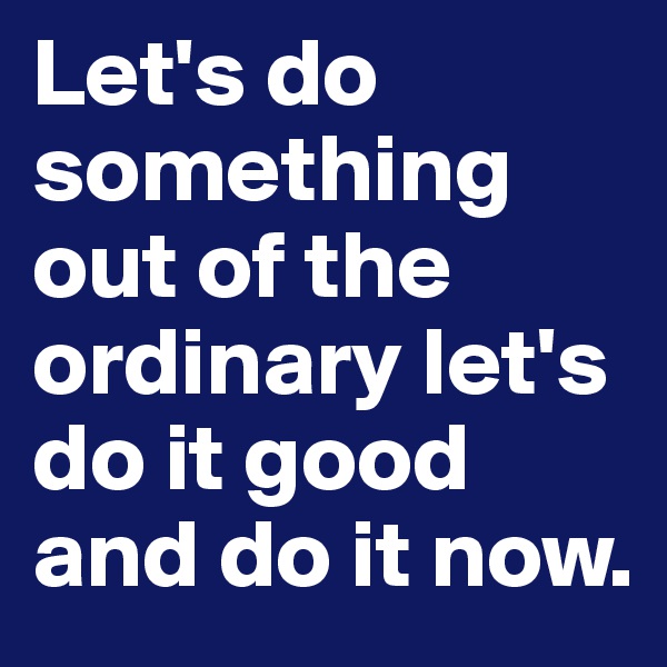 Let's do something out of the ordinary let's do it good and do it now.