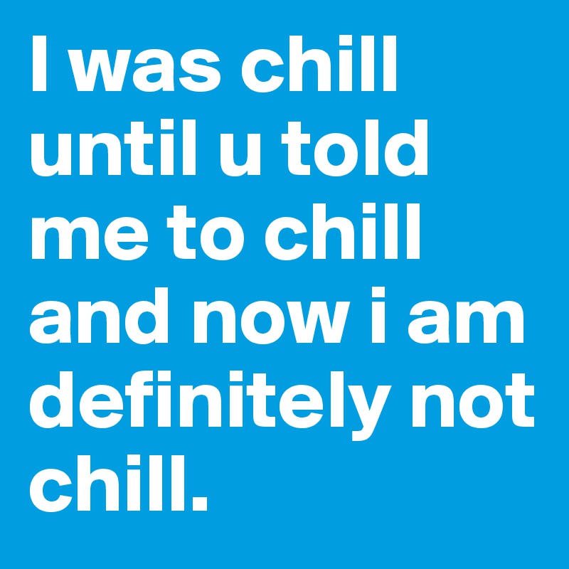 I was chill until u told me to chill and now i am definitely not chill.