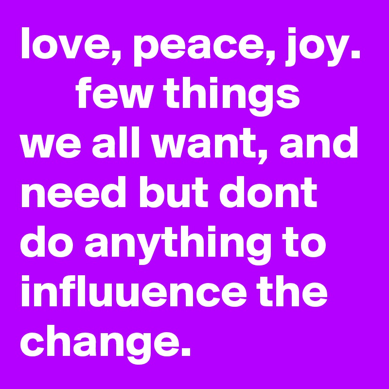 love, peace, joy.       few things we all want, and need but dont do anything to influuence the change.
