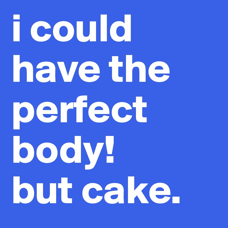 i could have the perfect body!
but cake.