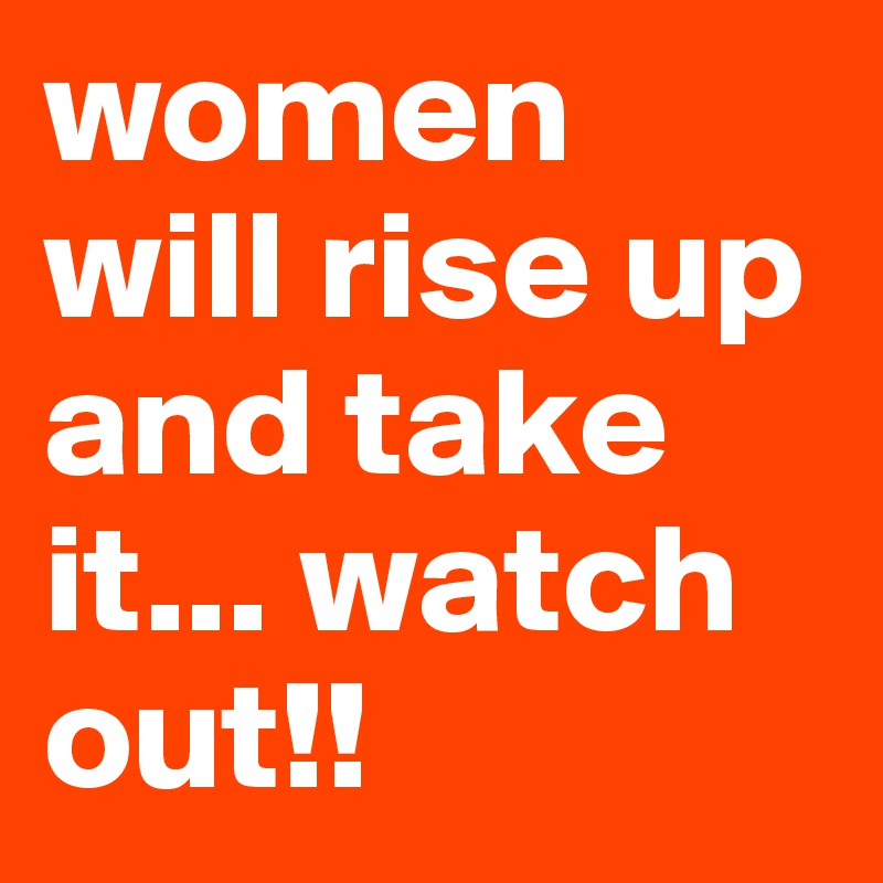 women will rise up and take it... watch out!!