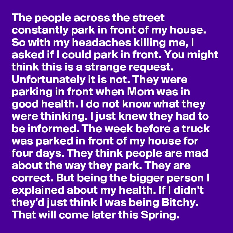 The people across the street constantly park in front of my house. So with my headaches killing me, I asked if I could park in front. You might think this is a strange request. Unfortunately it is not. They were parking in front when Mom was in good health. I do not know what they were thinking. I just knew they had to be informed. The week before a truck was parked in front of my house for four days. They think people are mad about the way they park. They are correct. But being the bigger person I explained about my health. If I didn't they'd just think I was being Bitchy. That will come later this Spring.