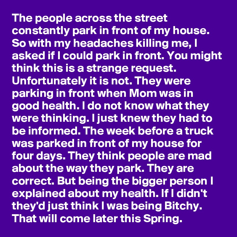 The people across the street constantly park in front of my house. So with my headaches killing me, I asked if I could park in front. You might think this is a strange request. Unfortunately it is not. They were parking in front when Mom was in good health. I do not know what they were thinking. I just knew they had to be informed. The week before a truck was parked in front of my house for four days. They think people are mad about the way they park. They are correct. But being the bigger person I explained about my health. If I didn't they'd just think I was being Bitchy. That will come later this Spring.