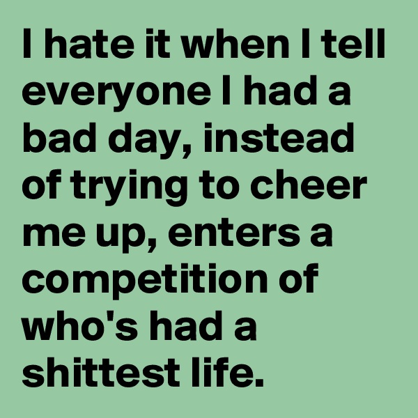 I hate it when I tell everyone I had a bad day, instead of trying to cheer me up, enters a competition of who's had a shittest life. 