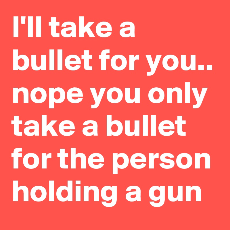 I'll take a bullet for you.. 
nope you only take a bullet for the person holding a gun 