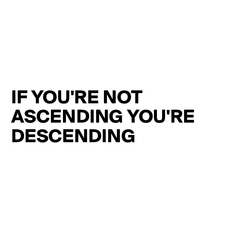 



IF YOU'RE NOT ASCENDING YOU'RE 
DESCENDING



