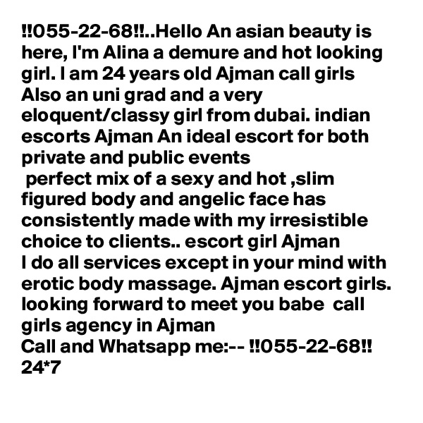 !!055-22-68!!..Hello An asian beauty is here, I'm Alina a demure and hot looking girl. I am 24 years old Ajman call girls
Also an uni grad and a very eloquent/classy girl from dubai. indian escorts Ajman An ideal escort for both private and public events
 perfect mix of a sexy and hot ,slim figured body and angelic face has consistently made with my irresistible choice to clients.. escort girl Ajman
I do all services except in your mind with erotic body massage. Ajman escort girls. looking forward to meet you babe  call girls agency in Ajman
Call and Whatsapp me:-- !!055-22-68!! 24*7
