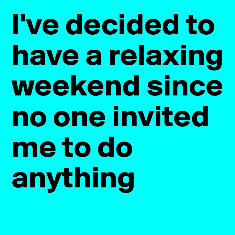I've decided to have a relaxing weekend since no one invited me to do anything