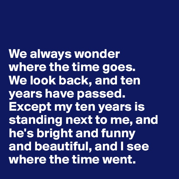 


We always wonder 
where the time goes. 
We look back, and ten years have passed. 
Except my ten years is standing next to me, and he's bright and funny 
and beautiful, and I see where the time went.