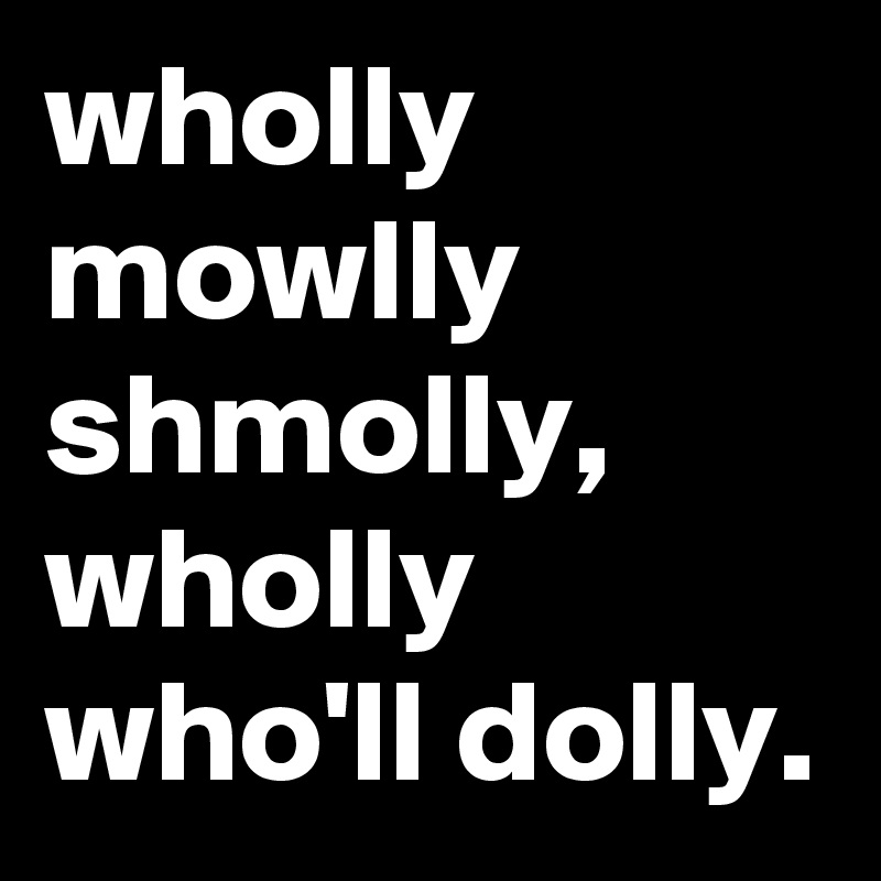 wholly mowlly shmolly, wholly who'll dolly. 