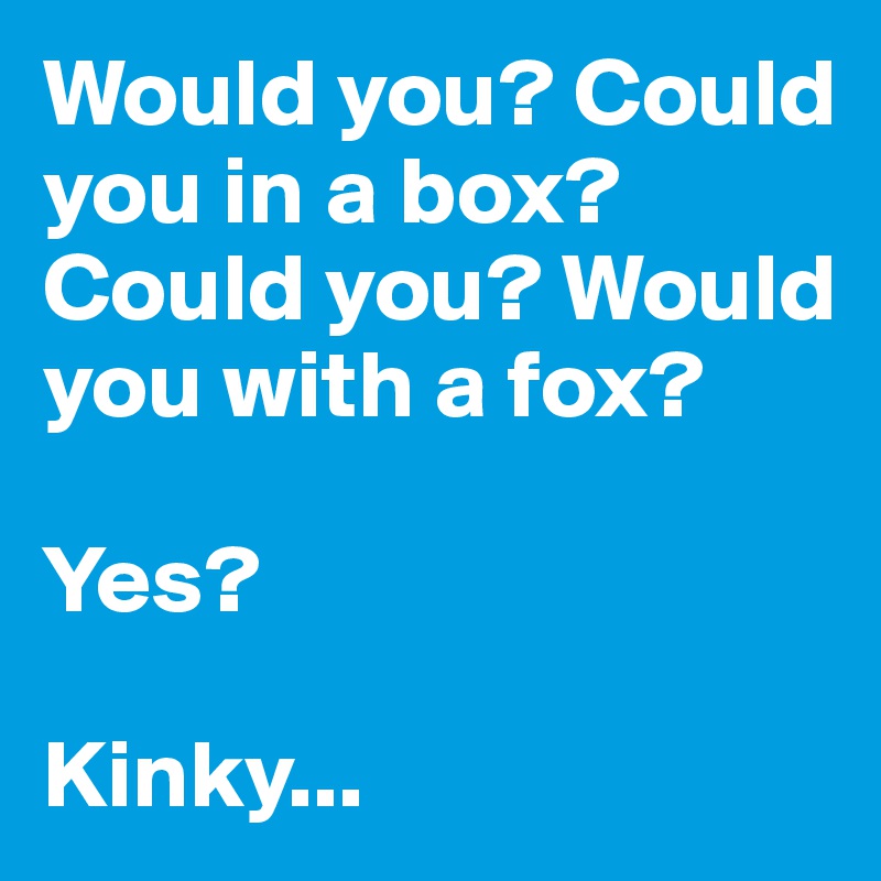 Would you? Could you in a box? Could you? Would you with a fox?

Yes?

Kinky...