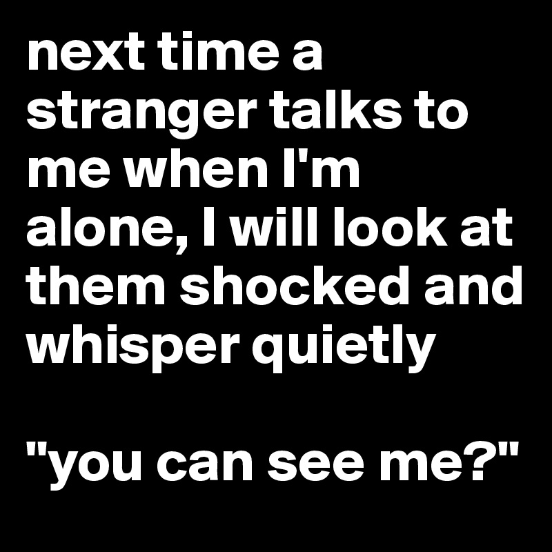 next time a stranger talks to me when I'm alone, I will look at them shocked and whisper quietly 

"you can see me?" 