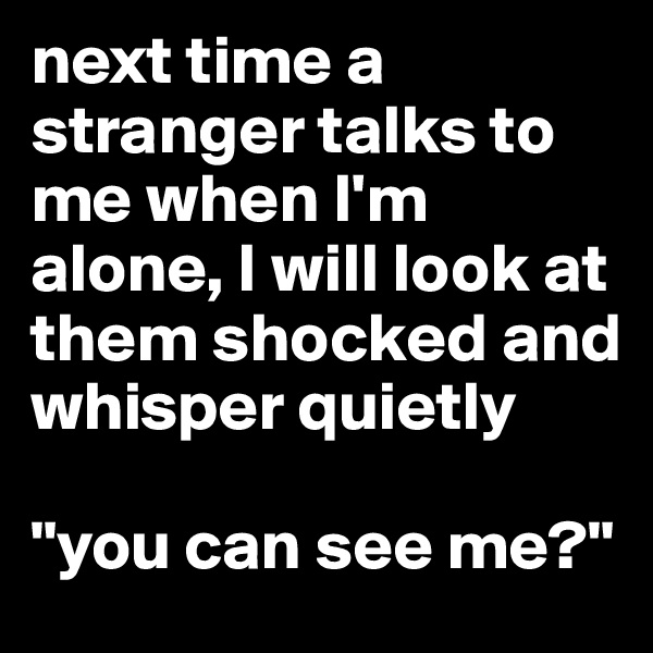 next time a stranger talks to me when I'm alone, I will look at them shocked and whisper quietly 

"you can see me?" 