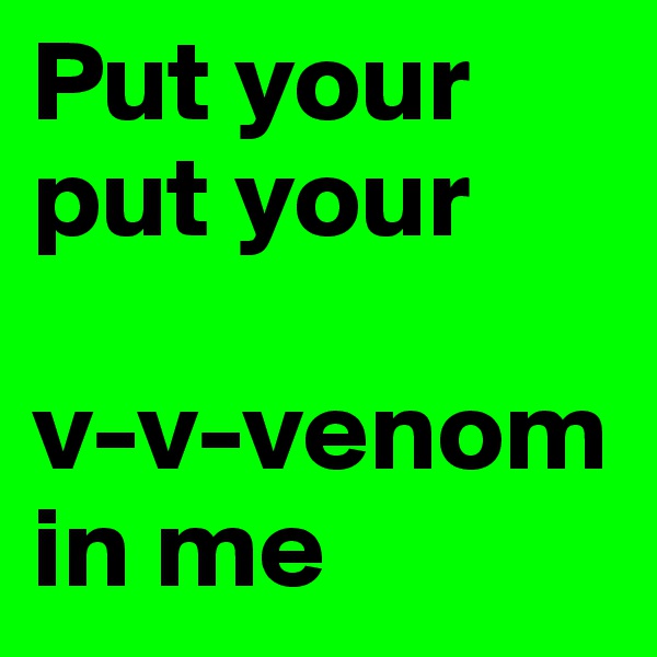 Put your
put your 

v-v-venom in me