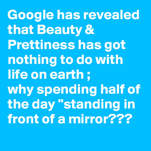 Google has revealed that Beauty & Prettiness has got nothing to do with life on earth ;
why spending half of the day "standing in front of a mirror??? 