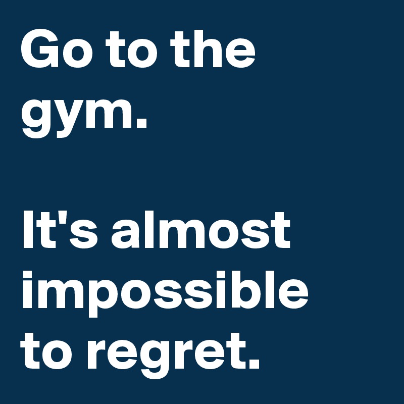 Go to the gym.

It's almost impossible to regret.