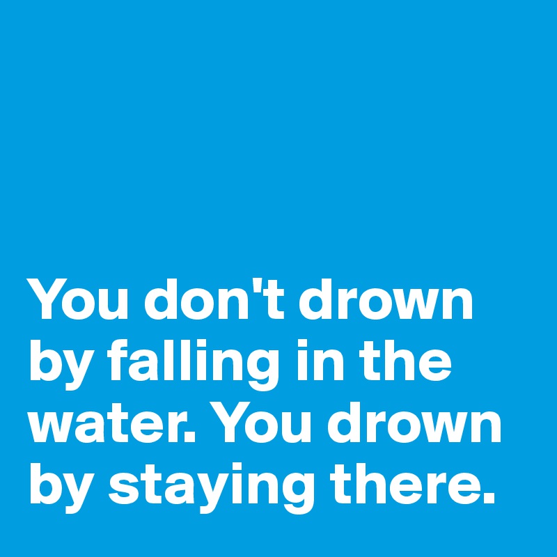 



You don't drown by falling in the water. You drown by staying there.